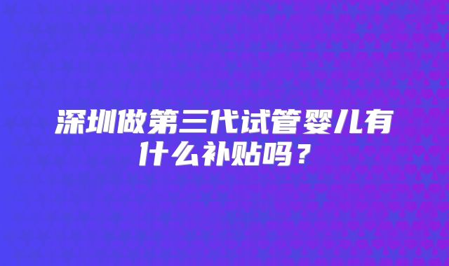 深圳做第三代试管婴儿有什么补贴吗？