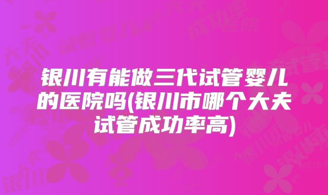 银川有能做三代试管婴儿的医院吗(银川市哪个大夫试管成功率高)