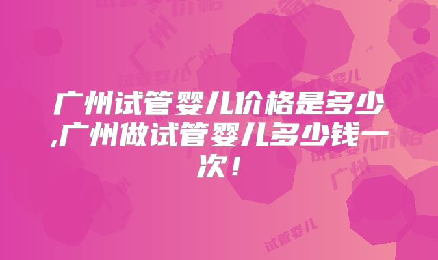 广州试管婴儿价格是多少,广州做试管婴儿多少钱一次！
