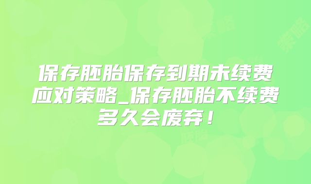 保存胚胎保存到期未续费应对策略_保存胚胎不续费多久会废弃！