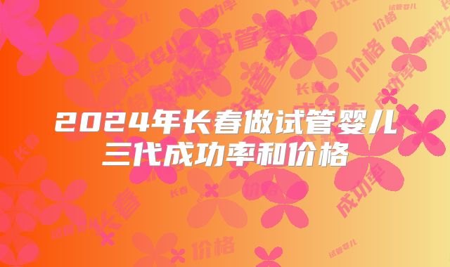 2024年长春做试管婴儿三代成功率和价格
