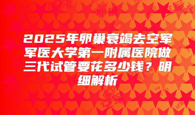 2025年卵巢衰竭去空军军医大学第一附属医院做三代试管要花多少钱？明细解析
