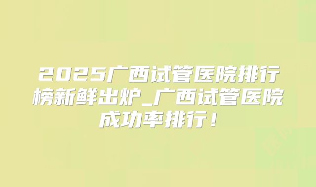 2025广西试管医院排行榜新鲜出炉_广西试管医院成功率排行!