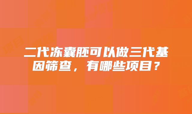 二代冻囊胚可以做三代基因筛查,有哪些项目?
