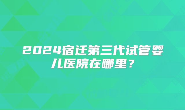 2024宿迁第三代试管婴儿医院在哪里？