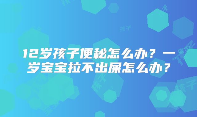 12岁孩子便秘怎么办?一岁宝宝拉不出屎怎么办?
