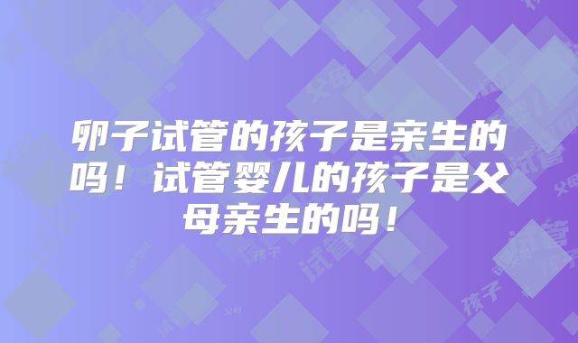 卵子试管的孩子是亲生的吗!试管婴儿的孩子是父母亲生的吗!