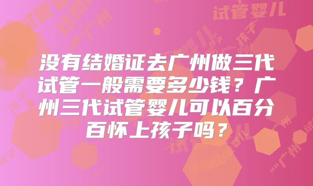 没有结婚证去广州做三代试管一般需要多少钱？广州三代试管婴儿可以百分百怀上孩子吗？