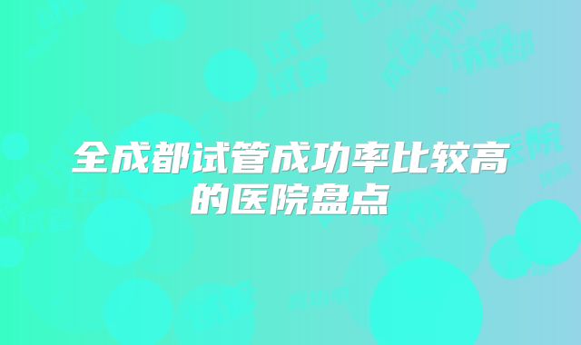 全成都试管成功率比较高的医院盘点