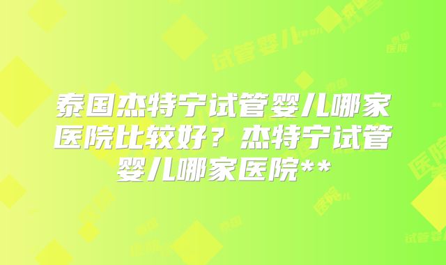 泰国杰特宁试管婴儿哪家医院比较好？杰特宁试管婴儿哪家医院**