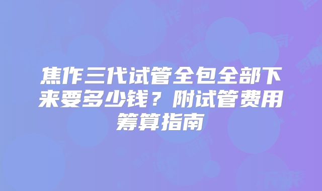 焦作三代试管全包全部下来要多少钱？附试管费用筹算指南