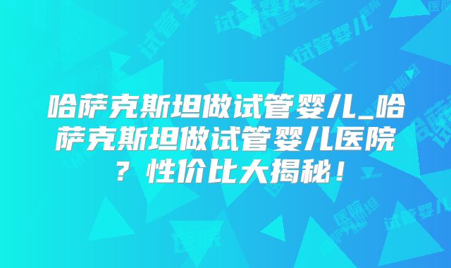 哈萨克斯坦做试管婴儿_哈萨克斯坦做试管婴儿医院?性价比大揭秘!