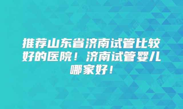 推荐山东省济南试管比较好的医院！济南试管婴儿哪家好！