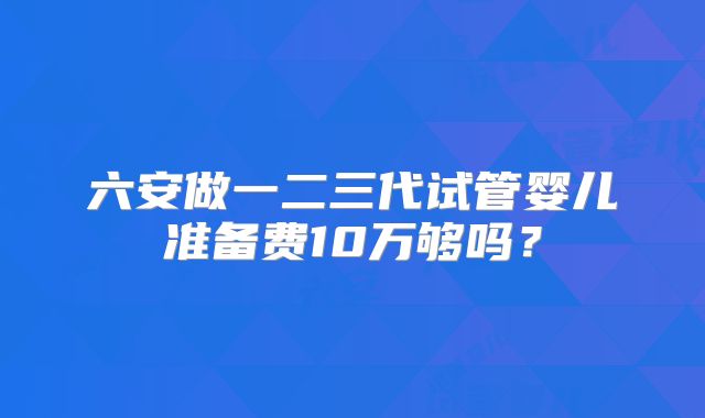 六安做一二三代试管婴儿准备费10万够吗?