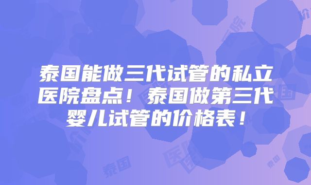 泰国能做三代试管的私立医院盘点!泰国做第三代婴儿试管的价格表!
