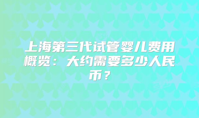 上海第三代试管婴儿费用概览：大约需要多少人民币？