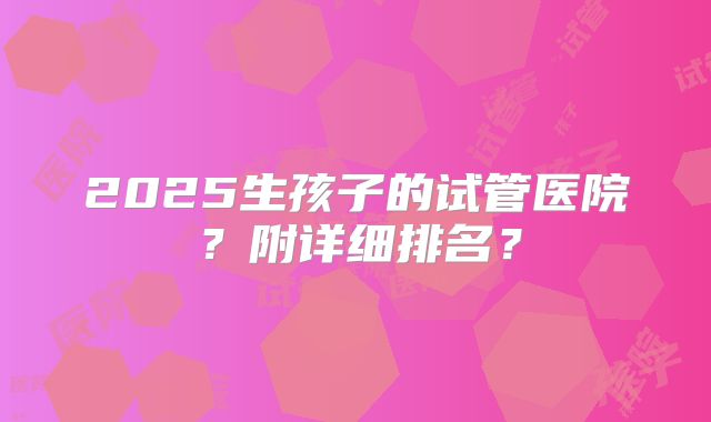2025生孩子的试管医院？附详细排名？