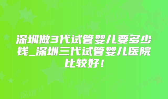 深圳做3代试管婴儿要多少钱_深圳三代试管婴儿医院比较好！