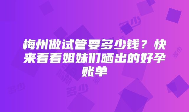 梅州做试管要多少钱?快来看看姐妹们晒出的好孕账单