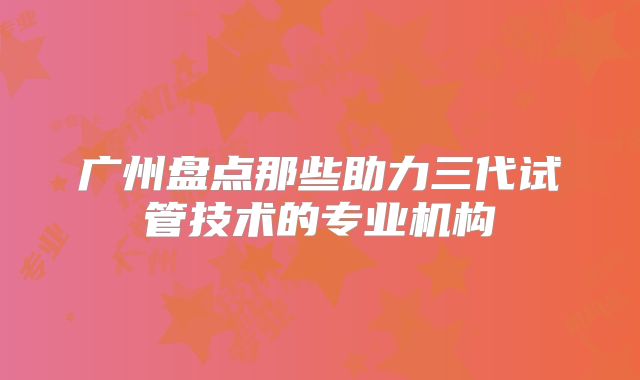 广州盘点那些助力三代试管技术的专业机构