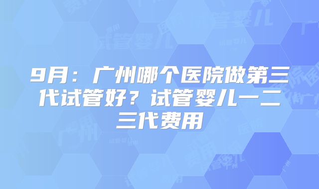9月：广州哪个医院做第三代试管好？试管婴儿一二三代费用