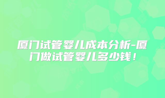 厦门试管婴儿成本分析-厦门做试管婴儿多少钱！