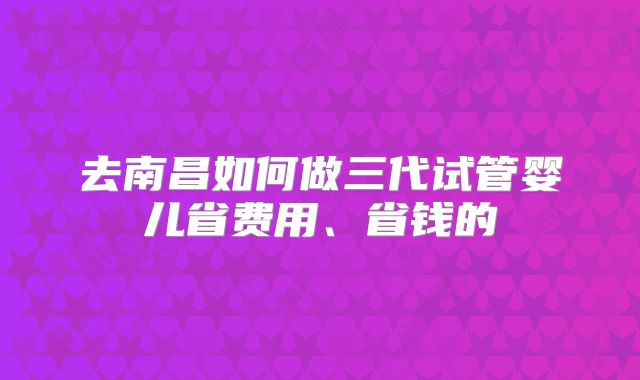 去南昌如何做三代试管婴儿省费用、省钱的