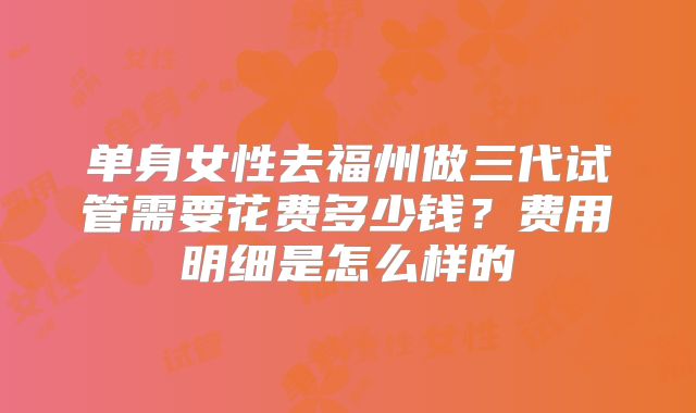 单身女性去福州做三代试管需要花费多少钱？费用明细是怎么样的