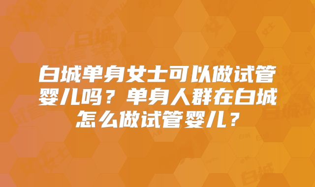 白城单身女士可以做试管婴儿吗?单身人群在白城怎么做试管婴儿?