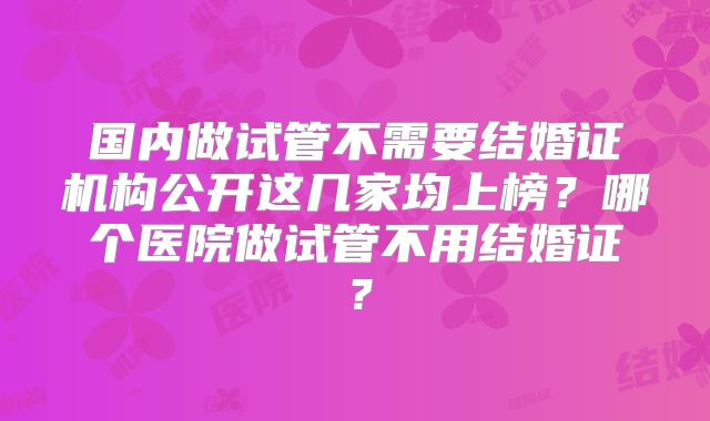国内做试管不需要结婚证机构公开这几家均上榜?哪个医院做试管不用结婚证?