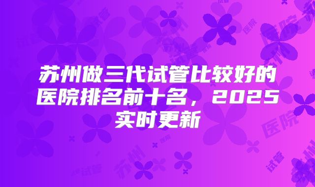 苏州做三代试管比较好的医院排名前十名，2025实时更新