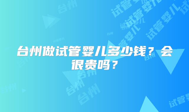 台州做试管婴儿多少钱？会很贵吗？