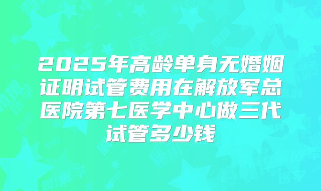 2025年高龄单身无婚姻证明试管费用在解放军总医院第七医学中心做三代试管多少钱