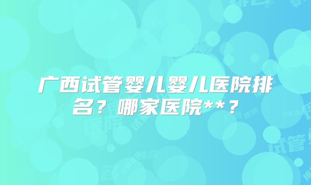 广西试管婴儿婴儿医院排名？哪家医院**？