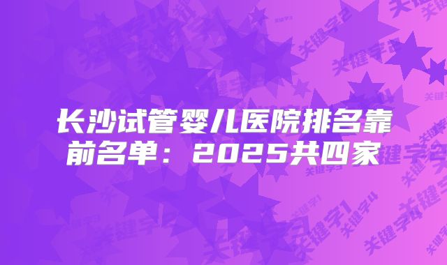 长沙试管婴儿医院排名靠前名单:2025共四家