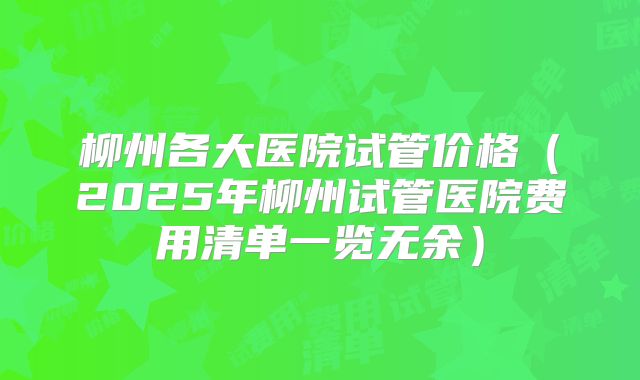 柳州各大医院试管价格（2025年柳州试管医院费用清单一览无余）