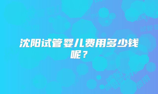 沈阳试管婴儿费用多少钱呢？