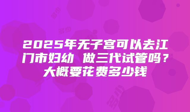 2025年无子宫可以去江门市妇幼 做三代试管吗?大概要花费多少钱
