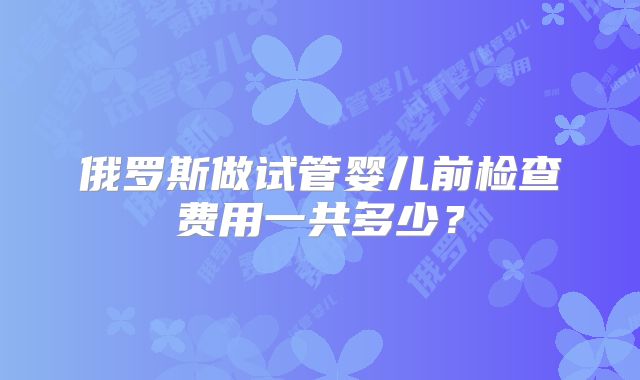 俄罗斯做试管婴儿前检查费用一共多少？