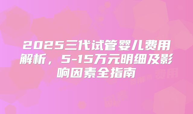 2025三代试管婴儿费用解析，5-15万元明细及影响因素全指南