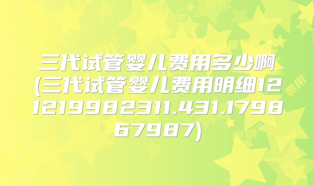 三代试管婴儿费用多少啊(三代试管婴儿费用明细121219982311.431.179867987)
