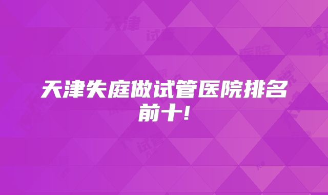 天津失庭做试管医院排名前十!