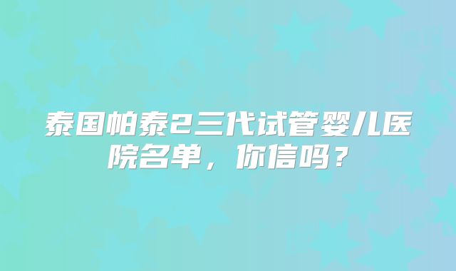 泰国帕泰2三代试管婴儿医院名单，你信吗？
