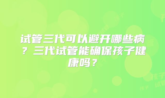 试管三代可以避开哪些病?三代试管能确保孩子健康吗?