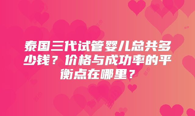 泰国三代试管婴儿总共多少钱?价格与成功率的平衡点在哪里?