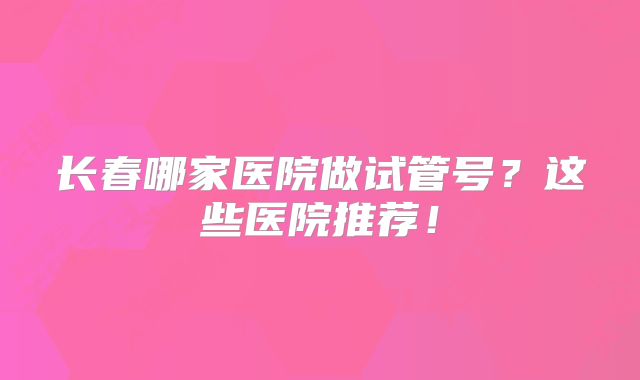 长春哪家医院做试管号？这些医院推荐！