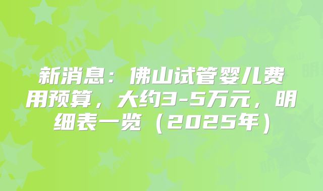 新消息：佛山试管婴儿费用预算，大约3-5万元，明细表一览（2025年）