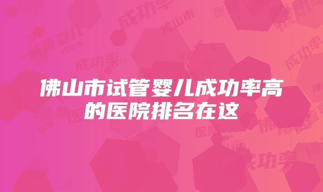佛山市试管婴儿成功率高的医院排名在这