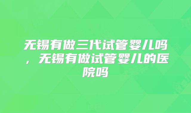 无锡有做三代试管婴儿吗，无锡有做试管婴儿的医院吗