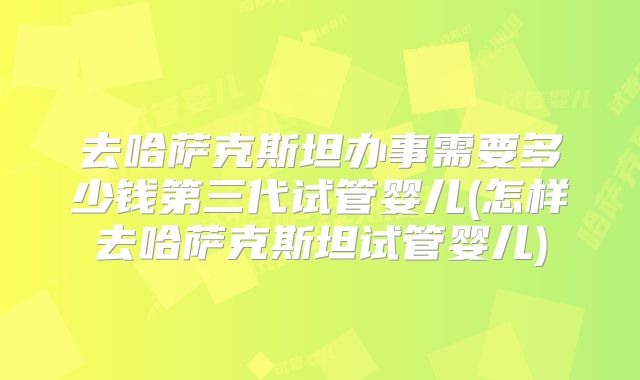 去哈萨克斯坦办事需要多少钱第三代试管婴儿(怎样去哈萨克斯坦试管婴儿)